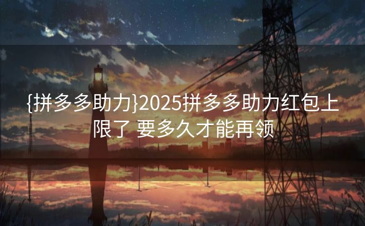 {拼多多助力}2025拼多多助力红包上限了 要多久才能再领