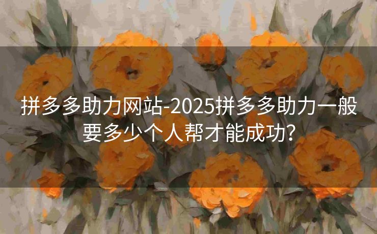 拼多多助力网站-2025拼多多助力一般要多少个人帮才能成功？