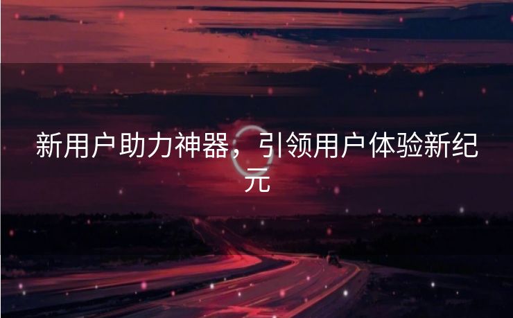 新用户助力神器，引领用户体验新纪元