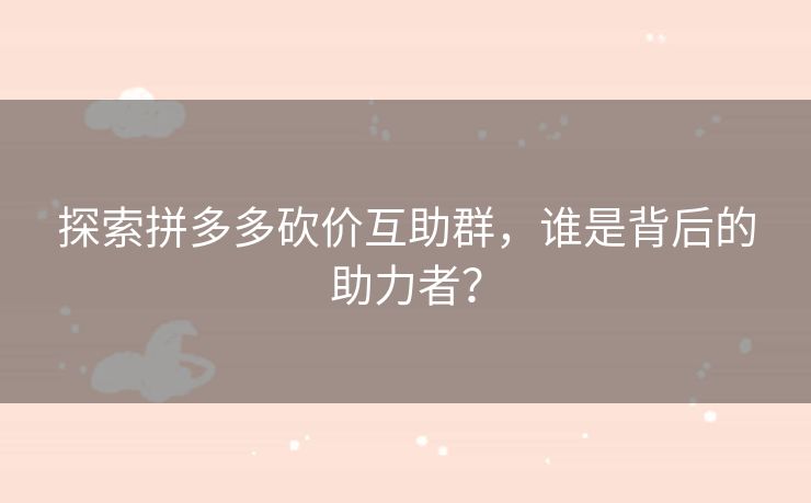 探索拼多多砍价互助群，谁是背后的助力者？