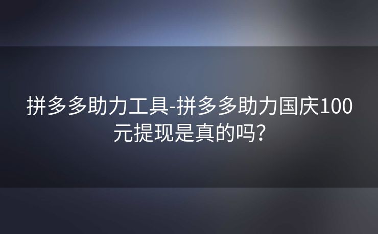 拼多多助力工具-拼多多助力国庆100元提现是真的吗？