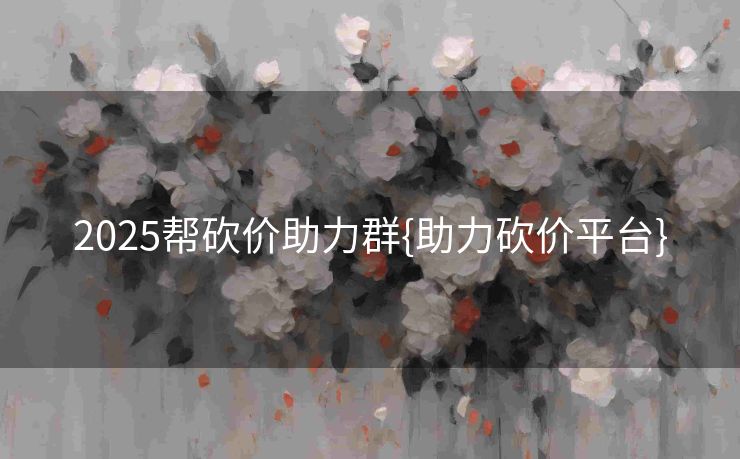 2025帮砍价助力群{助力砍价平台}