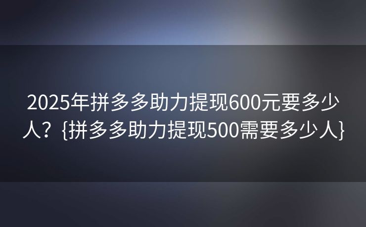 2025年拼多多助力提现600元要多少人？{拼多多助力提现500需要多少人}