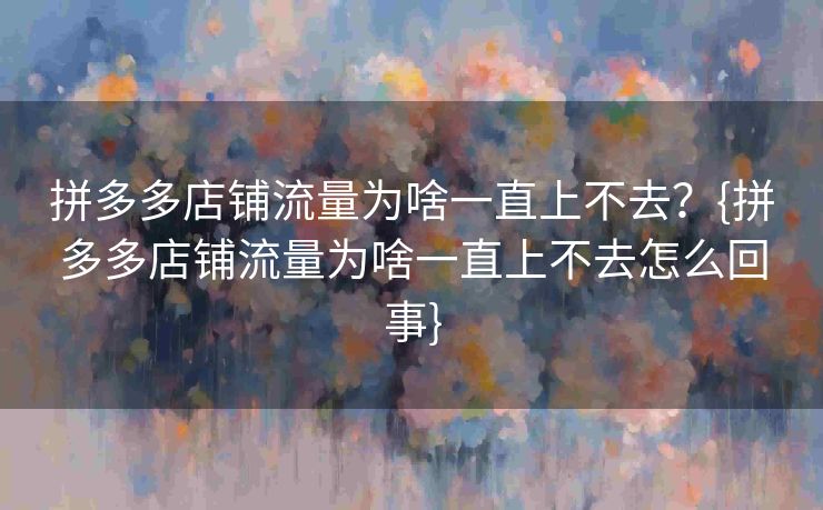 拼多多店铺流量为啥一直上不去？{拼多多店铺流量为啥一直上不去怎么回事}