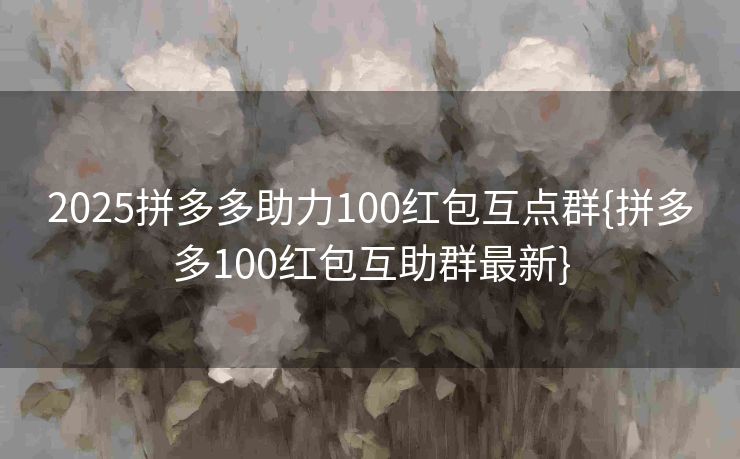 2025拼多多助力100红包互点群{拼多多100红包互助群最新}