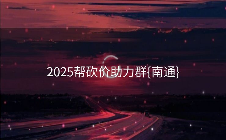 2025帮砍价助力群{南通}