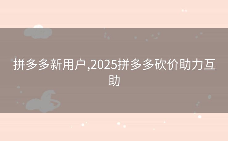 拼多多新用户,2025拼多多砍价助力互助