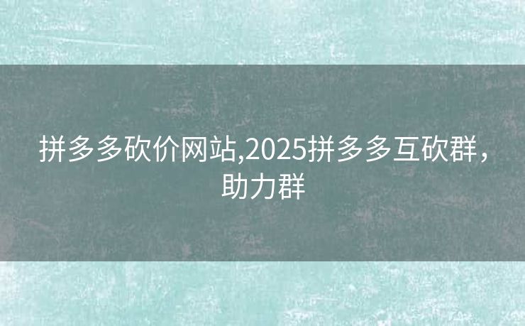 拼多多砍价网站,2025拼多多互砍群，助力群