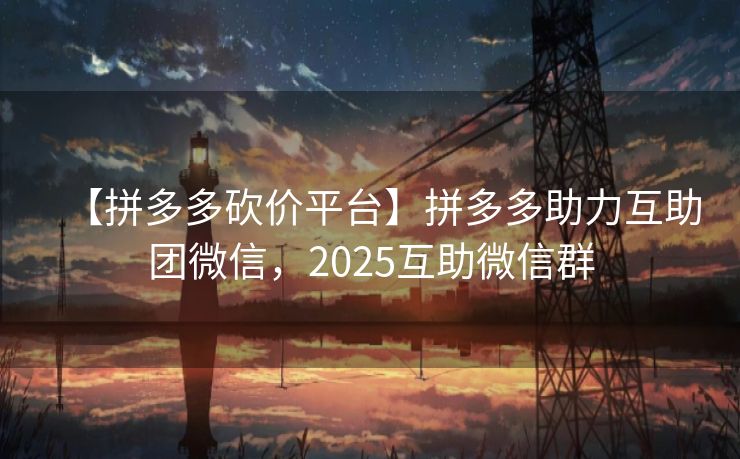 【拼多多砍价平台】拼多多助力互助团微信，2025互助微信群