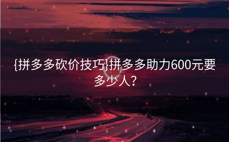 {拼多多砍价技巧}拼多多助力600元要多少人？
