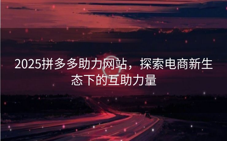 2025拼多多助力网站，探索电商新生态下的互助力量