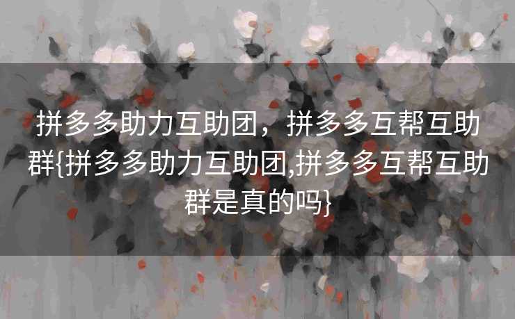 拼多多助力互助团，拼多多互帮互助群{拼多多助力互助团,拼多多互帮互助群是真的吗}