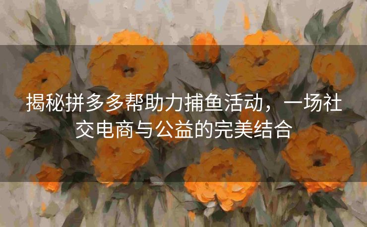 揭秘拼多多帮助力捕鱼活动，一场社交电商与公益的完美结合