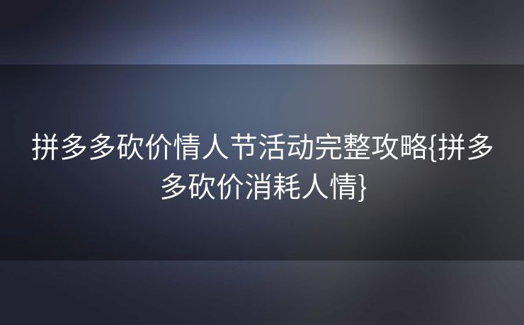 拼多多砍价情人节活动完整攻略{拼多多砍价消耗人情}