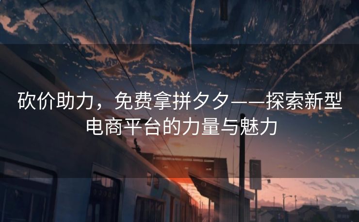 砍价助力，免费拿拼夕夕——探索新型电商平台的力量与魅力