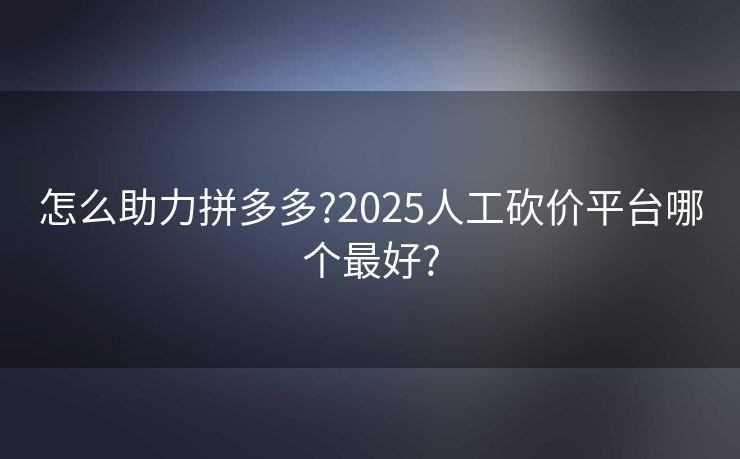 怎么助力拼多多?2025人工砍价平台哪个最好?