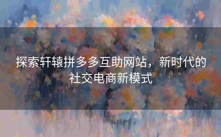 探索轩辕拼多多互助网站，新时代的社交电商新模式