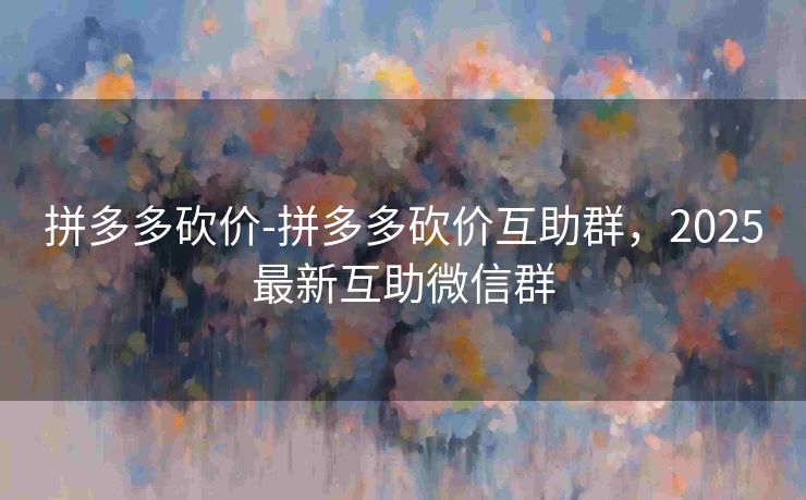 拼多多砍价-拼多多砍价互助群，2025最新互助微信群