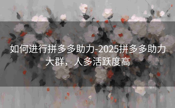 如何进行拼多多助力-2025拼多多助力大群，人多活跃度高