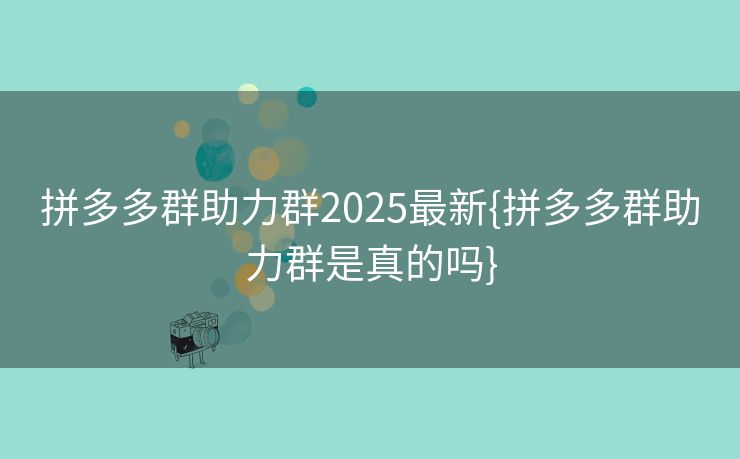 拼多多群助力群2025最新{拼多多群助力群是真的吗}