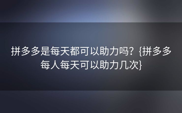 拼多多是每天都可以助力吗？{拼多多每人每天可以助力几次}