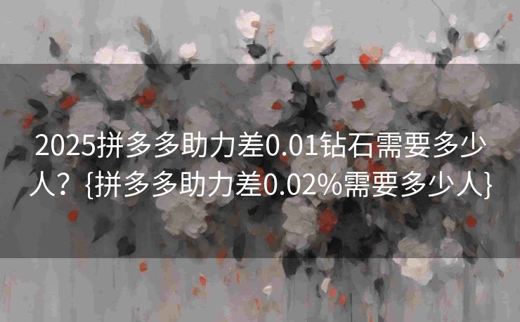 2025拼多多助力差0.01钻石需要多少人？{拼多多助力差0.02%需要多少人}