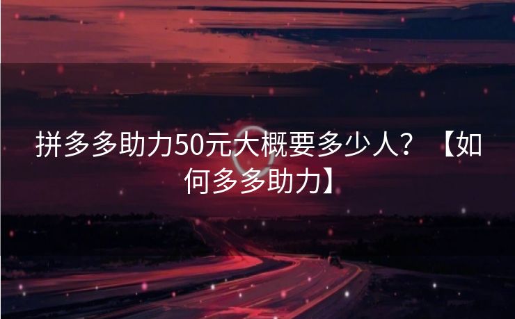 拼多多助力50元大概要多少人？【如何多多助力】