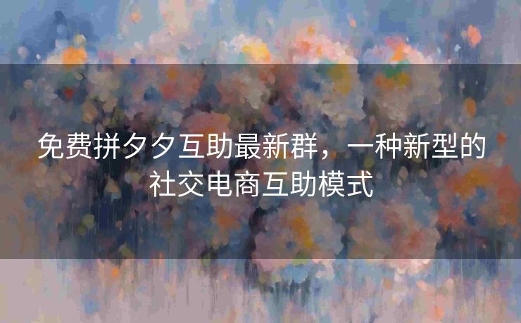 免费拼夕夕互助最新群，一种新型的社交电商互助模式