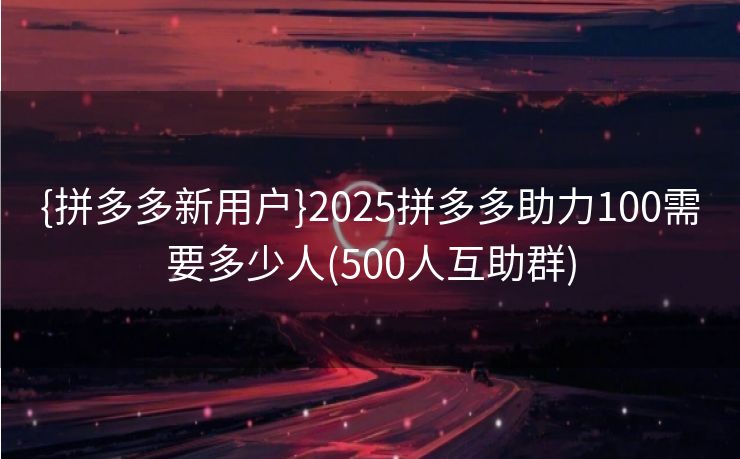 {拼多多新用户}2025拼多多助力100需要多少人(500人互助群)