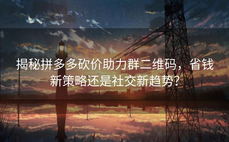 揭秘拼多多砍价助力群二维码，省钱新策略还是社交新趋势？