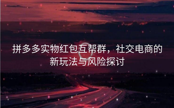 拼多多实物红包互帮群，社交电商的新玩法与风险探讨