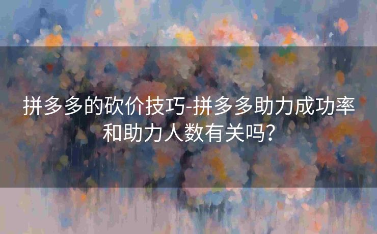 拼多多的砍价技巧-拼多多助力成功率和助力人数有关吗？