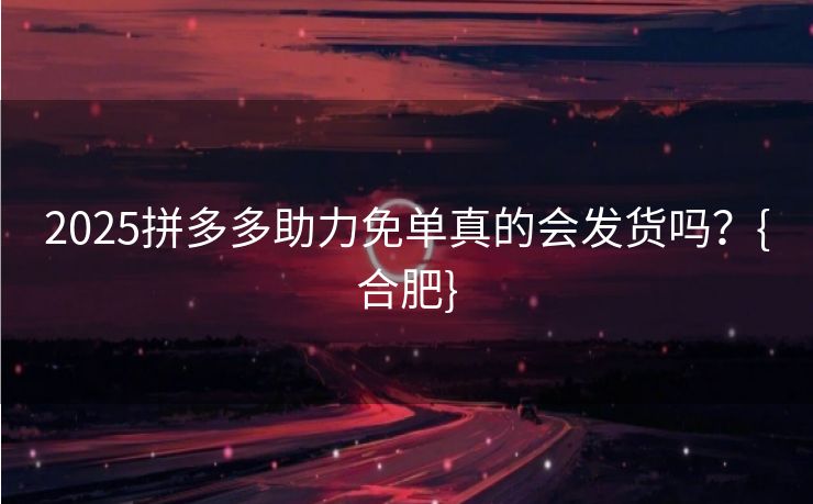 2025拼多多助力免单真的会发货吗？{合肥}