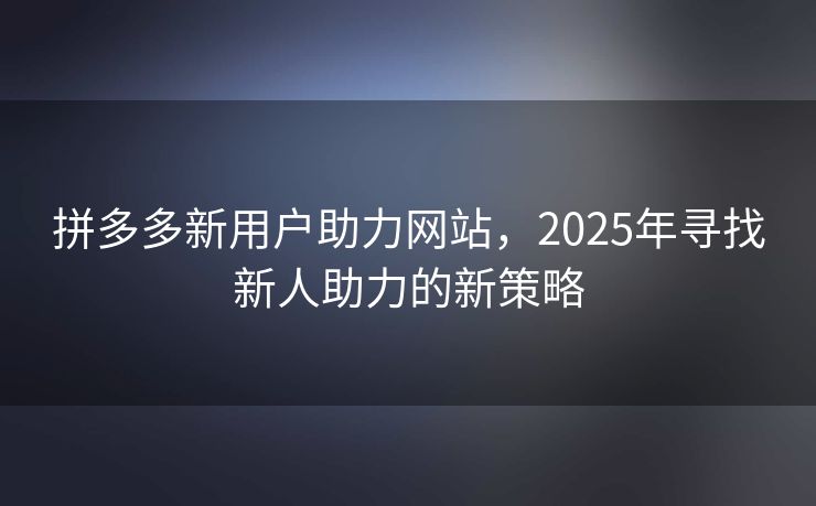 拼多多新用户助力网站，2025年寻找新人助力的新策略