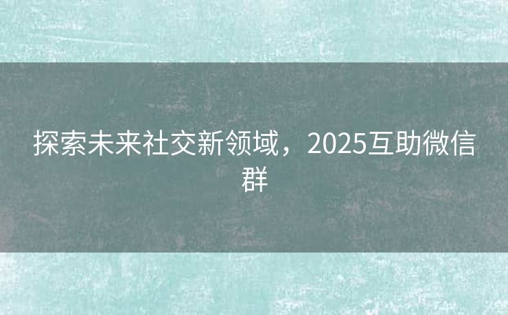探索未来社交新领域，2025互助微信群