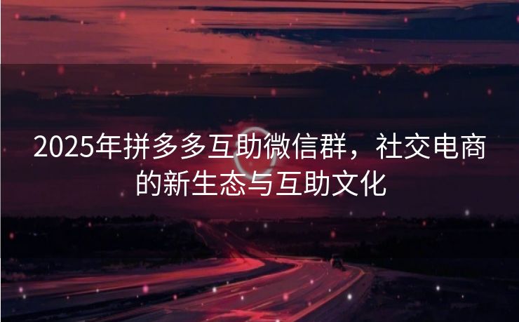 2025年拼多多互助微信群，社交电商的新生态与互助文化