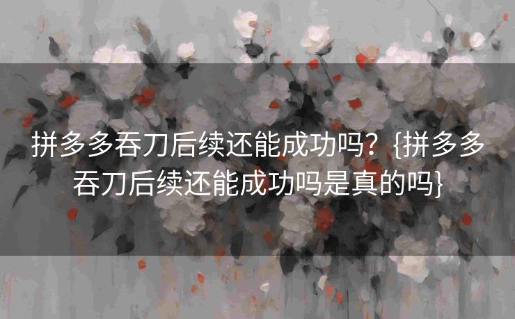 拼多多吞刀后续还能成功吗？{拼多多吞刀后续还能成功吗是真的吗}