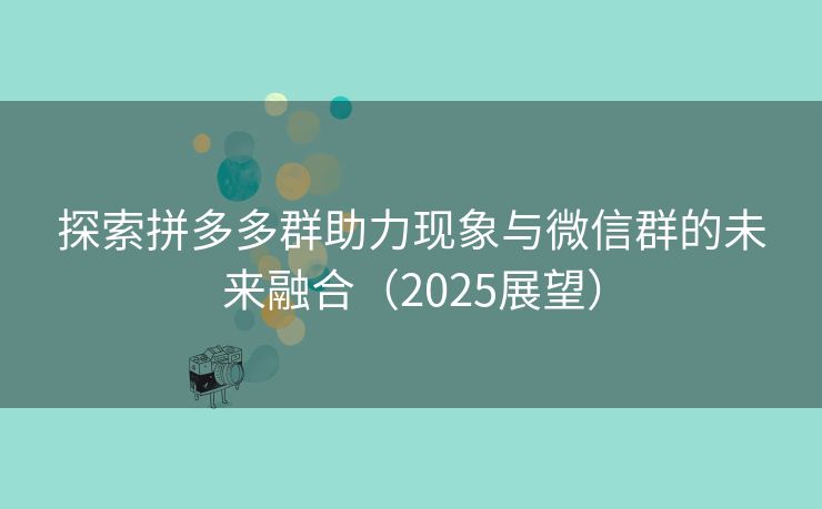 探索拼多多群助力现象与微信群的未来融合（2025展望）