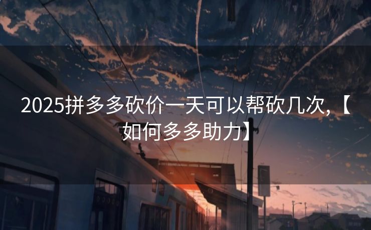 2025拼多多砍价一天可以帮砍几次,【如何多多助力】
