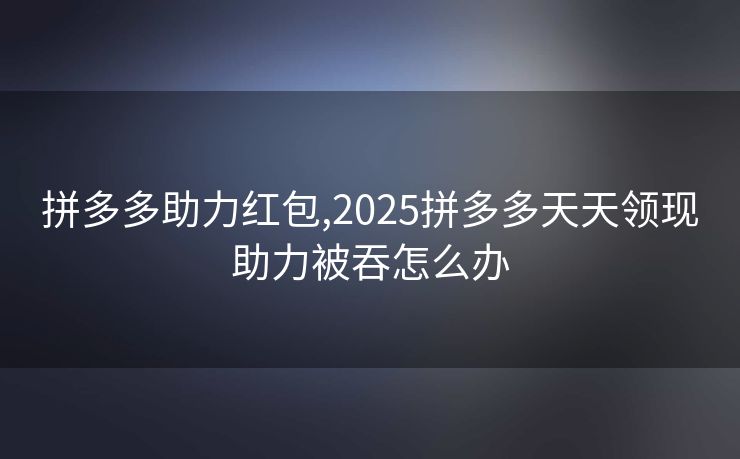 拼多多助力红包,2025拼多多天天领现助力被吞怎么办