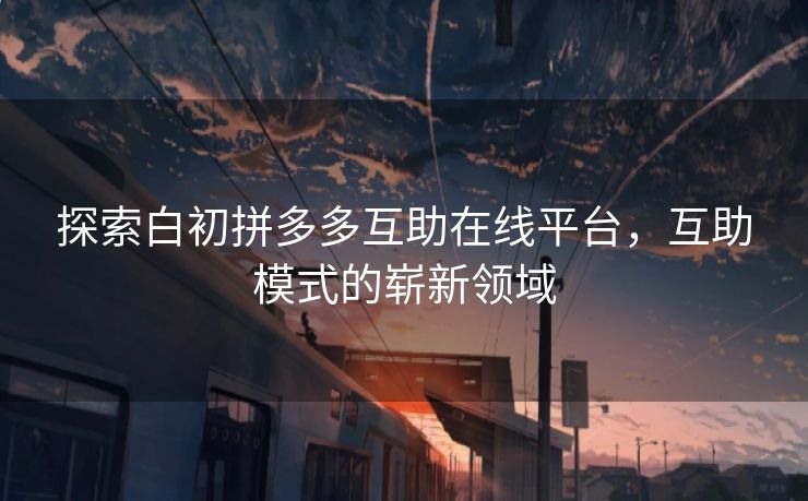 探索白初拼多多互助在线平台，互助模式的崭新领域