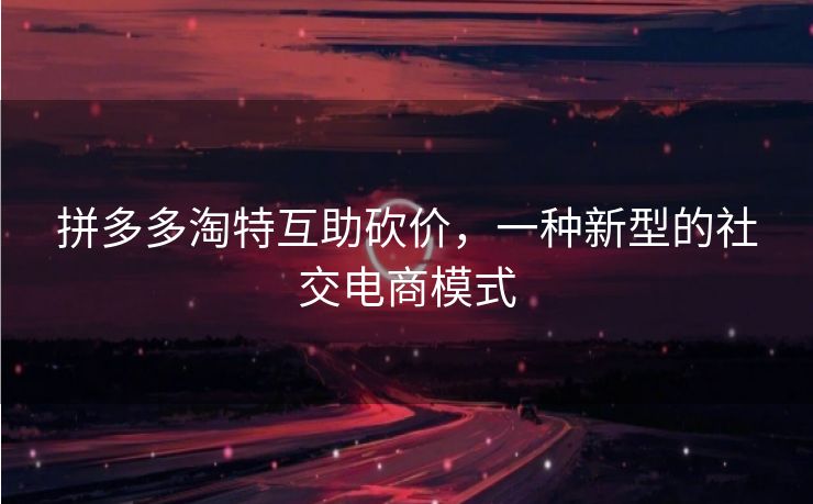 拼多多淘特互助砍价，一种新型的社交电商模式