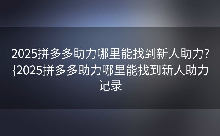 2025拼多多助力哪里能找到新人助力?{2025拼多多助力哪里能找到新人助力记录