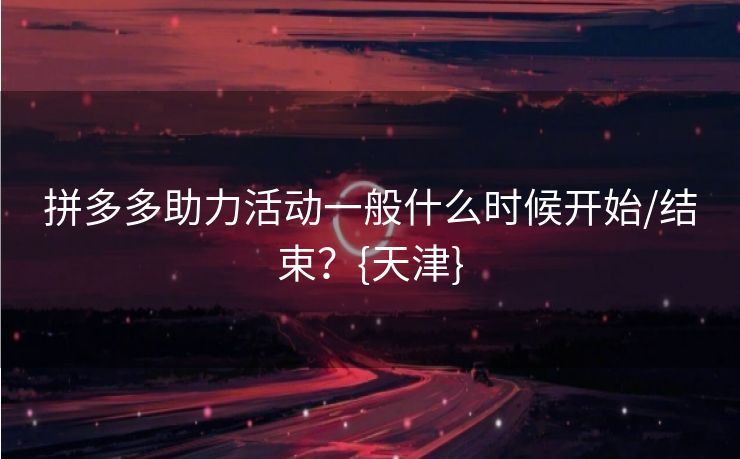 拼多多助力活动一般什么时候开始/结束？{天津}