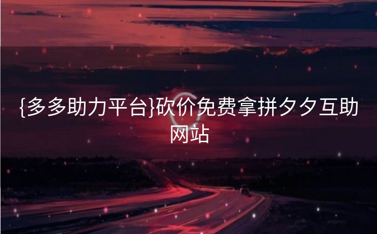 {多多助力平台}砍价免费拿拼夕夕互助网站