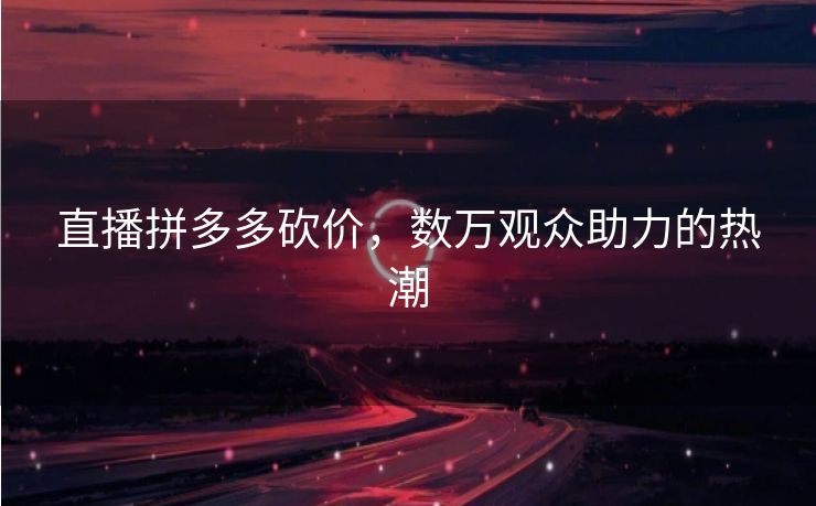 直播拼多多砍价，数万观众助力的热潮