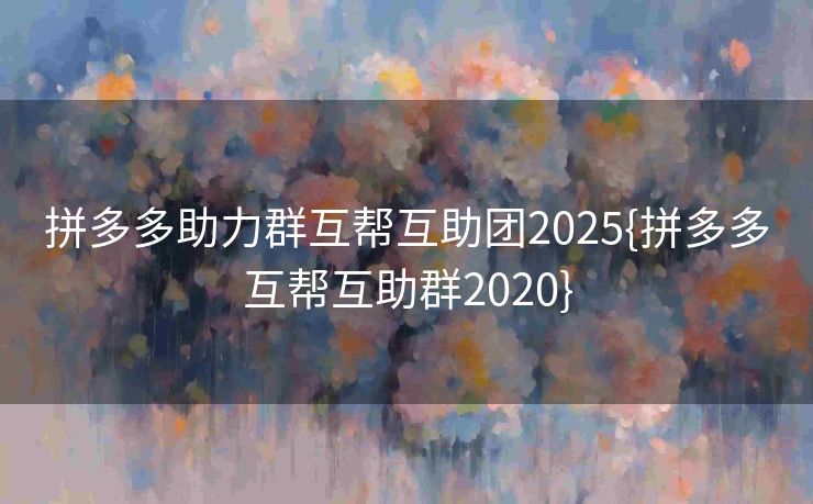 拼多多助力群互帮互助团2025{拼多多互帮互助群2020}