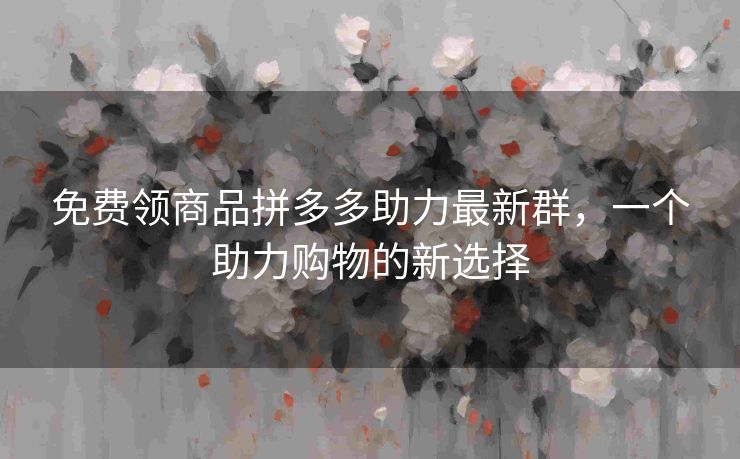 免费领商品拼多多助力最新群，一个助力购物的新选择
