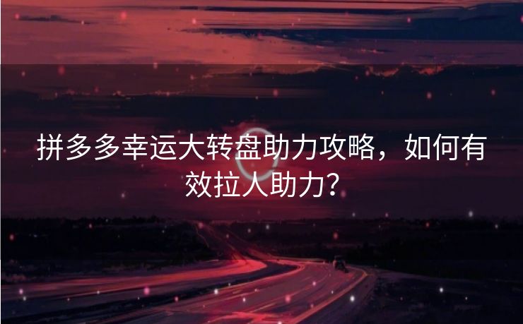 拼多多幸运大转盘助力攻略，如何有效拉人助力？