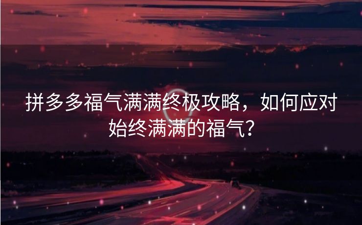 拼多多福气满满终极攻略，如何应对始终满满的福气？